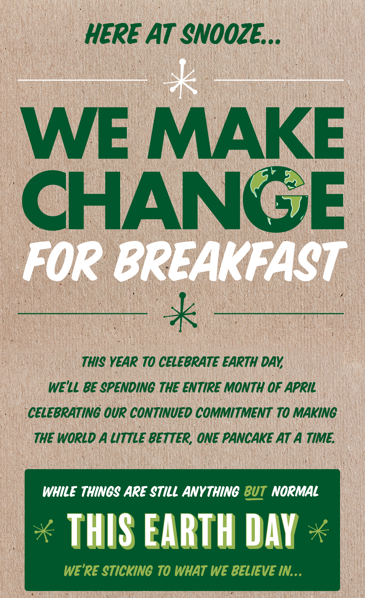 Here at Snooze we make change for breakfast! This year we're spending the whole month of April celebrating our continued comitment to making the world a little better one pancake at a time. While things are still anything but normal, this Earth Day, we're sticking to what we believe in...